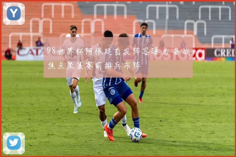 98世界杯阿根廷首发阵容曝光 备战焦点聚集赛前排兵布阵