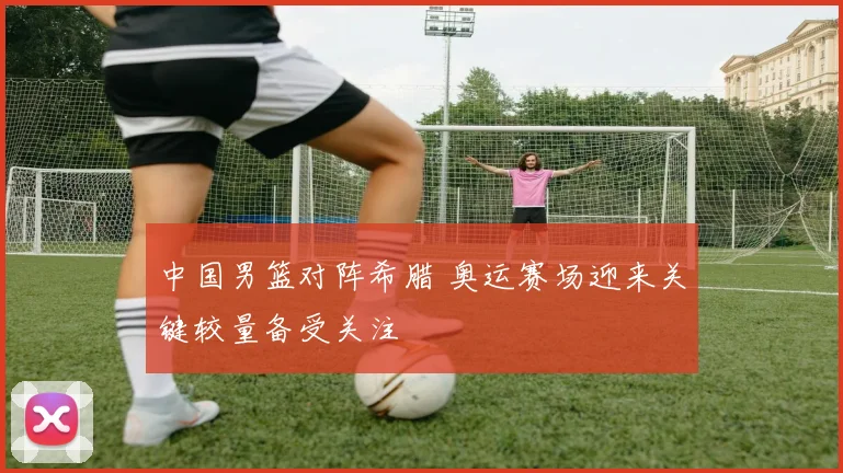 中国男篮对阵希腊 奥运赛场迎来关键较量备受关注