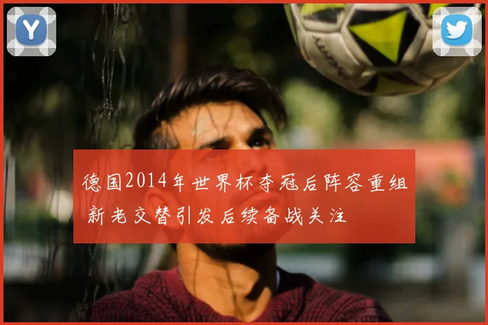 德国2014年世界杯夺冠后阵容重组 新老交替引发后续备战关注