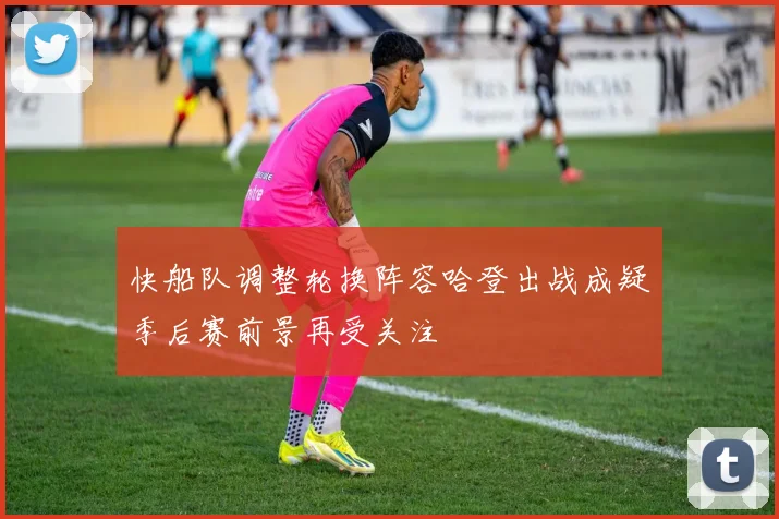 快船队调整轮换阵容哈登出战成疑季后赛前景再受关注