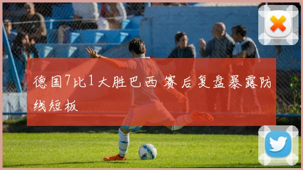 德国7比1大胜巴西 赛后复盘暴露防线短板