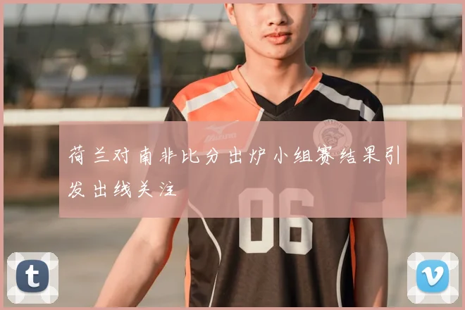 荷兰对南非比分出炉小组赛结果引发出线关注