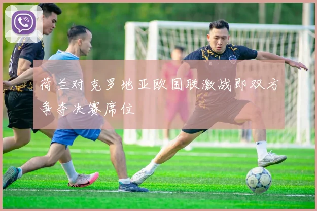 荷兰对克罗地亚欧国联激战即双方争夺决赛席位